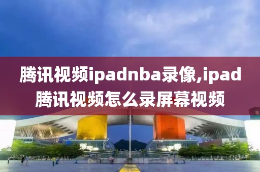 腾讯视频ipadnba录像,ipad腾讯视频怎么录屏幕视频