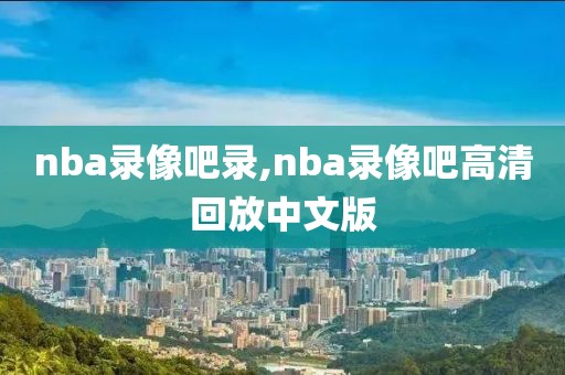 nba录像吧录,nba录像吧高清回放中文版