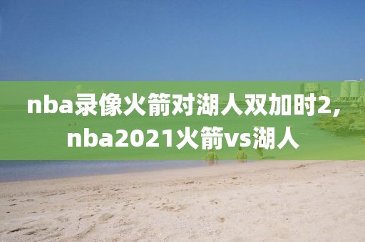 nba录像火箭对湖人双加时2,nba2021火箭vs湖人