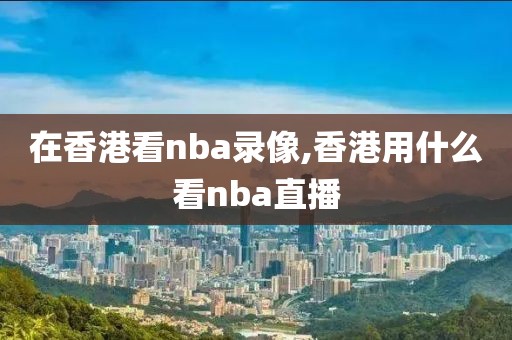 在香港看nba录像,香港用什么看nba直播