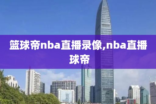 篮球帝nba直播录像,nba直播 球帝