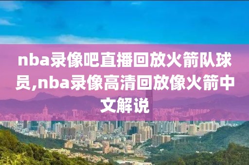 nba录像吧直播回放火箭队球员,nba录像高清回放像火箭中文解说
