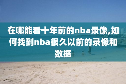 在哪能看十年前的nba录像,如何找到nba很久以前的录像和数据