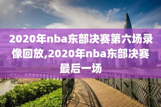 2020年nba东部决赛第六场录像回放,2020年nba东部决赛最后一场