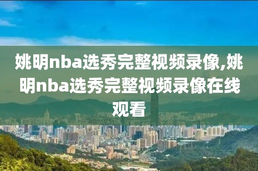 姚明nba选秀完整视频录像,姚明nba选秀完整视频录像在线观看