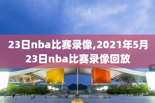 23日nba比赛录像,2021年5月23日nba比赛录像回放