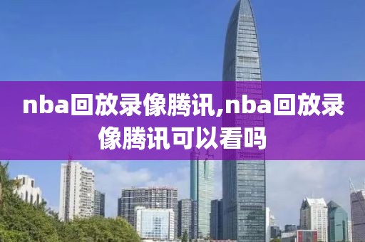 nba回放录像腾讯,nba回放录像腾讯可以看吗