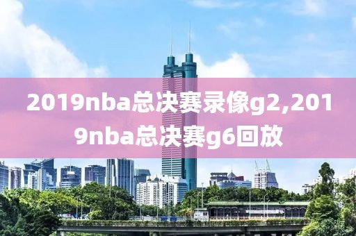 2019nba总决赛录像g2,2019nba总决赛g6回放