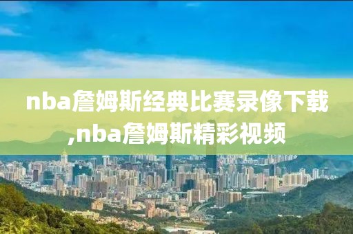 nba詹姆斯经典比赛录像下载,nba詹姆斯精彩视频