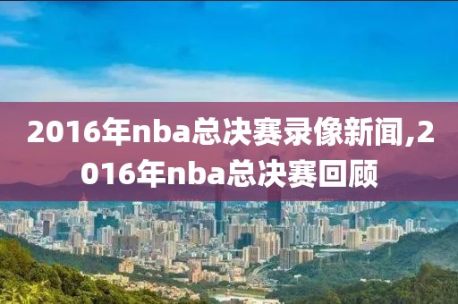 2016年nba总决赛录像新闻,2016年nba总决赛回顾