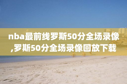 nba最前线罗斯50分全场录像,罗斯50分全场录像回放下载