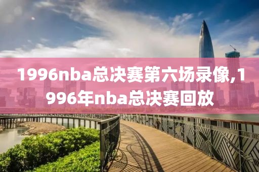 1996nba总决赛第六场录像,1996年nba总决赛回放