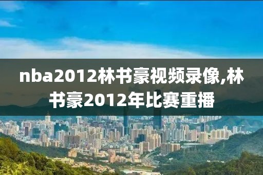 nba2012林书豪视频录像,林书豪2012年比赛重播