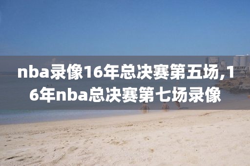 nba录像16年总决赛第五场,16年nba总决赛第七场录像