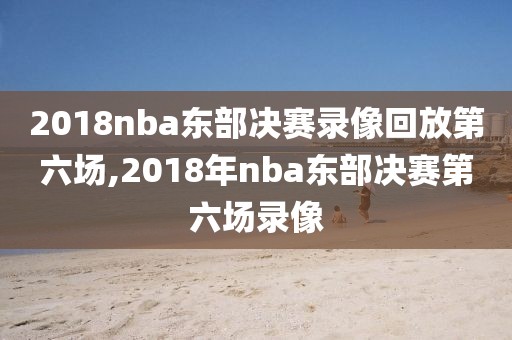 2018nba东部决赛录像回放第六场,2018年nba东部决赛第六场录像