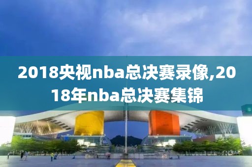 2018央视nba总决赛录像,2018年nba总决赛集锦
