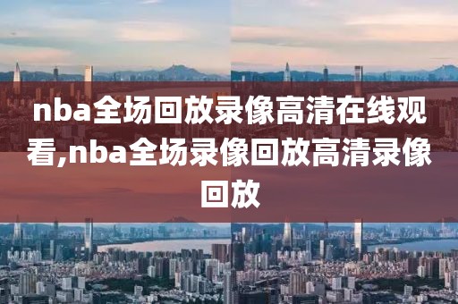 nba全场回放录像高清在线观看,nba全场录像回放高清录像回放