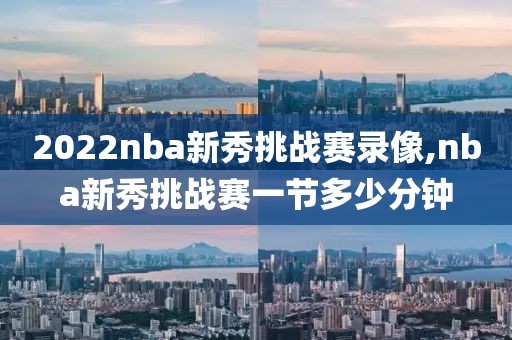 2022nba新秀挑战赛录像,nba新秀挑战赛一节多少分钟