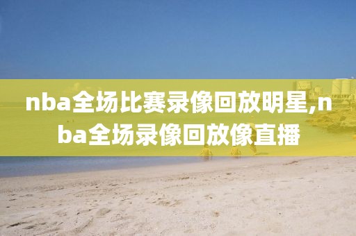 nba全场比赛录像回放明星,nba全场录像回放像直播