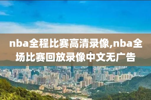 nba全程比赛高清录像,nba全场比赛回放录像中文无广告