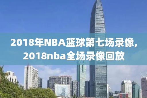 2018年NBA篮球第七场录像,2018nba全场录像回放