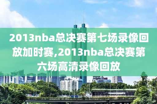 2013nba总决赛第七场录像回放加时赛,2013nba总决赛第六场高清录像回放