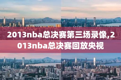 2013nba总决赛第三场录像,2013nba总决赛回放央视