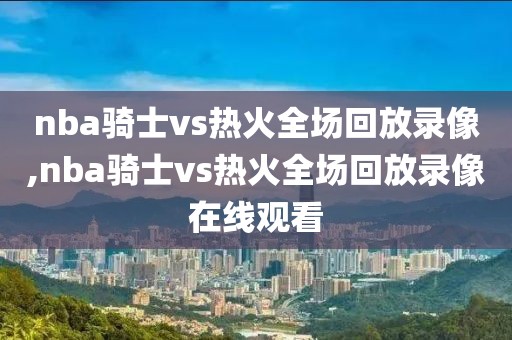 nba骑士vs热火全场回放录像,nba骑士vs热火全场回放录像在线观看