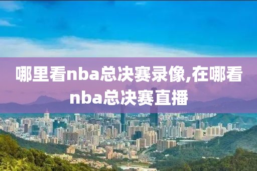 哪里看nba总决赛录像,在哪看nba总决赛直播