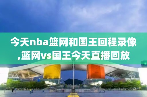 今天nba篮网和国王回程录像,篮网vs国王今天直播回放