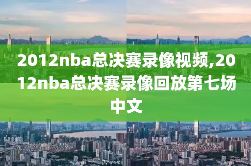 2012nba总决赛录像视频,2012nba总决赛录像回放第七场中文
