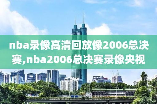 nba录像高清回放像2006总决赛,nba2006总决赛录像央视