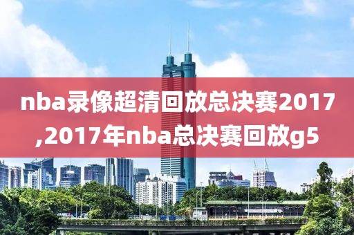 nba录像超清回放总决赛2017,2017年nba总决赛回放g5