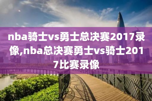 nba骑士vs勇士总决赛2017录像,nba总决赛勇士vs骑士2017比赛录像