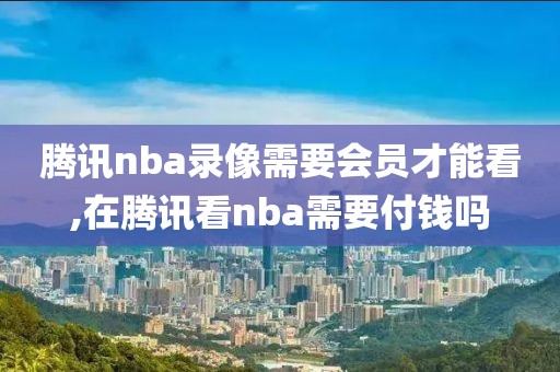 腾讯nba录像需要会员才能看,在腾讯看nba需要付钱吗