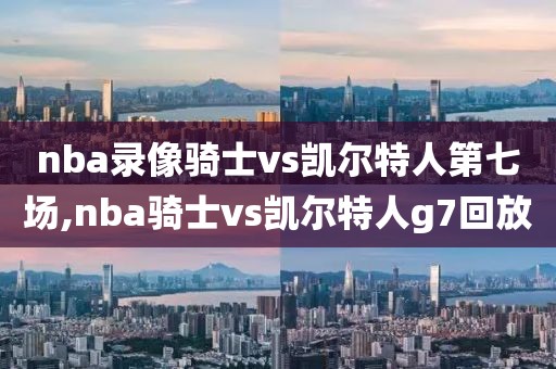 nba录像骑士vs凯尔特人第七场,nba骑士vs凯尔特人g7回放