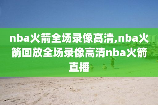nba火箭全场录像高清,nba火箭回放全场录像高清nba火箭直播