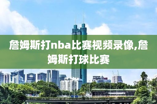 詹姆斯打nba比赛视频录像,詹姆斯打球比赛