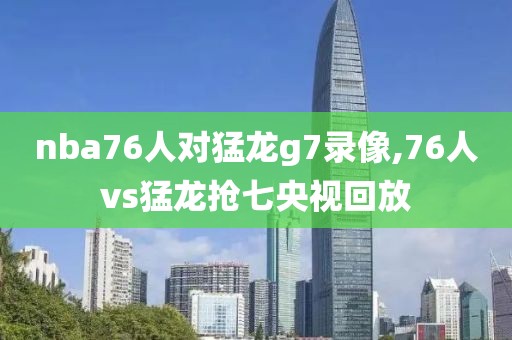 nba76人对猛龙g7录像,76人vs猛龙抢七央视回放