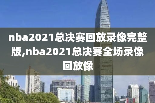 nba2021总决赛回放录像完整版,nba2021总决赛全场录像回放像