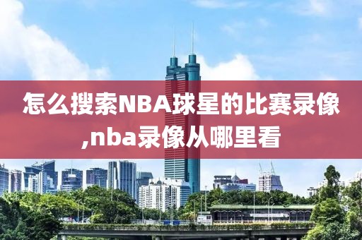 怎么搜索NBA球星的比赛录像,nba录像从哪里看