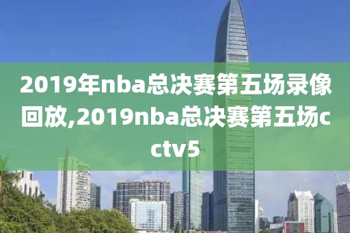 2019年nba总决赛第五场录像回放,2019nba总决赛第五场cctv5