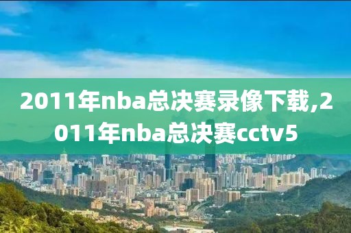 2011年nba总决赛录像下载,2011年nba总决赛cctv5