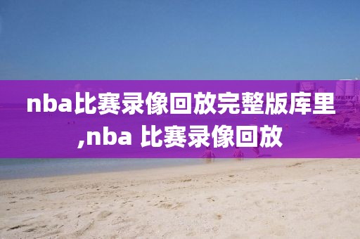 nba比赛录像回放完整版库里,nba 比赛录像回放
