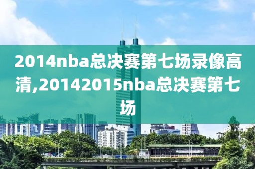 2014nba总决赛第七场录像高清,20142015nba总决赛第七场