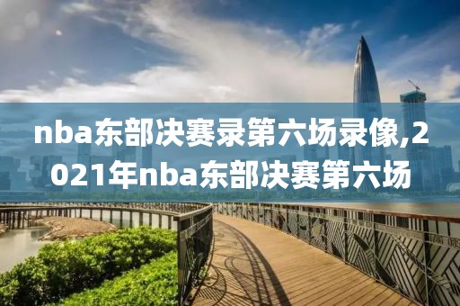 nba东部决赛录第六场录像,2021年nba东部决赛第六场
