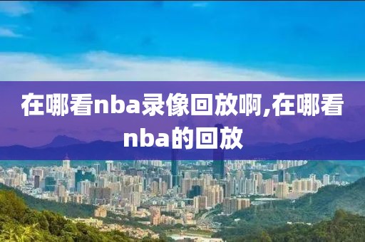在哪看nba录像回放啊,在哪看nba的回放