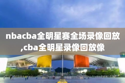 nbacba全明星赛全场录像回放,cba全明星录像回放像
