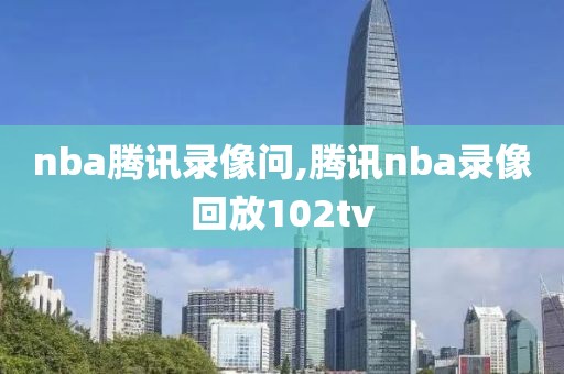 nba腾讯录像问,腾讯nba录像回放102tv