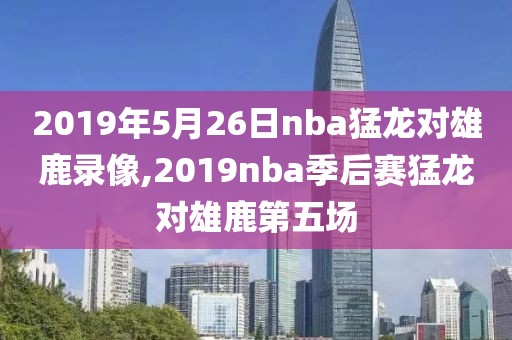 2019年5月26日nba猛龙对雄鹿录像,2019nba季后赛猛龙对雄鹿第五场